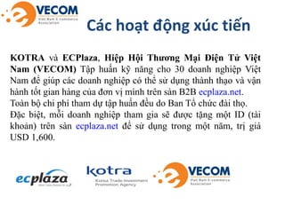Các hoạt động xúc tiến
KOTRA và ECPlaza, Hiệp Hội Thương Mại Điện Tử Việt
Nam (VECOM) Tập huấn kỹ năng cho 30 doanh nghiệp...
