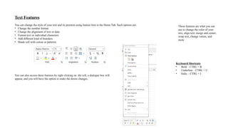 Text Features
You can change the style of your text and its position using feature font in the Home Tab. Such options are:
• Change the number format
• Change the alignment of text or data
• Format text or individual characters
• Add different kind of boarders
• Shade cell with colour or patterns
You can also access these features by right clicking on the cell, a dialogue box will
appear, and you will have the option to make the desire changes.
These features are what you can
use to change the color of your
text, align text, merge and center,
wrap text, change values, and
more
Keyboard Shortcuts
• Bold – CTRL + B
• Underline – CTRL + U
• Italic – CTRL + I
 