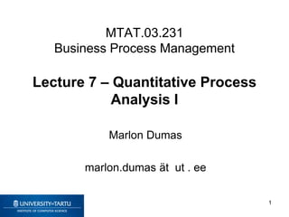 MTAT.03.231
Business Process Management
Lecture 7 – Quantitative Process
Analysis I
Marlon Dumas
marlon.dumas ät ut . ee
1
 