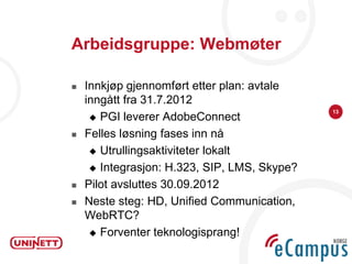 Arbeidsgruppe: Webmøter

   Innkjøp gjennomført etter plan: avtale
    inngått fra 31.7.2012
                                              13
      PGI leverer AdobeConnect

   Felles løsning fases inn nå
      Utrullingsaktiviteter lokalt

      Integrasjon: H.323, SIP, LMS, Skype?

   Pilot avsluttes 30.09.2012
   Neste steg: HD, Unified Communication,
    WebRTC?
      Forventer teknologisprang!
 