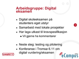 Arbeidsgruppe: Digital
eksamen

   Digital skoleeksamen på
    studenters eget utstyr                  15

   Samarbeid med lokale prosjekter
   Har laga utkast til kravspesifikasjon
       Vil gjerne ha kommentarer

   Neste steg: testing og pilotering
   Konferanse i Tromsø 6.11 om
    digital vurdering/eksamen
 