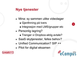 Nye tjenester

   Mina: sy sammen ulike videolager
     Gjenfinning på tvers                 16

     Integrasjon med LMS/grupper etc

   Personlig lagring?
       Trenger vi Dropbox-aktig avtale?
   SaaS skytjenester, felles behov?
   Unified Communication? SIP ++
   Pilot for digital eksamen
 