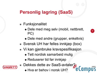 Personlig lagring (SaaS)

   Funksjonalitet
     Dele med meg selv (mobil, nettbrett,   17

      PC)
     Dele med andre (grupper, enkeltvis)

   Svensk UH har felles innkjøp (box)
   Vi kan gjenbruke kravspesifikasjon
     Tett nordisk samarbeid mulig
     Reduserer tid før innkjøp

   Dekkes dette av SaaS-avtaler?
       Hva er behov i norsk UH?
 