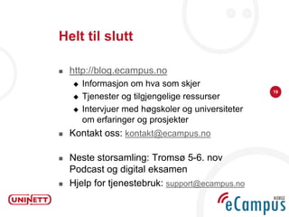 Helt til slutt

   http://blog.ecampus.no
       Informasjon om hva som skjer
                                                    19
       Tjenester og tilgjengelige ressurser
       Intervjuer med høgskoler og universiteter
        om erfaringer og prosjekter
   Kontakt oss: kontakt@ecampus.no

   Neste storsamling: Tromsø 5-6. nov
    Podcast og digital eksamen
   Hjelp for tjenestebruk: support@ecampus.no
 