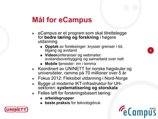 Mål for eCampus
   eCampus er et program som skal tilrettelegge
    for bedre læring og forskning i høgere
    utdanning
       Opptak av forelesinger: krysser grenser i tid,
        tilgang og avstand                               2

       Videokonferanser og webmøter:
        avstandsoverbygging og samarbeid over nett
       Mobile tjenester: inn i lomma
   Koordinert av UNINETT for norske høgskuler og
    universiteter, ramme på 70 millioner over 5 år
   Fokus 2012: Fleksibel utdanning i Nord-Norge
   Bygge ut moderne IKT-infrastruktur for UH-
    sektoren: systematisering og storskala
   Felles løft for forskningsbasert læring:
       arbeidsgrupper
       beste praksis for teknologibruk
 