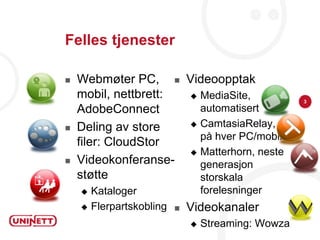 Felles tjenester

   Webmøter PC,  Videoopptak
    mobil, nettbrett:  MediaSite,
                                                    3
    AdobeConnect        automatisert
                       CamtasiaRelay,
   Deling av store
                        på hver PC/mobil
    filer: CloudStor
                       Matterhorn, neste
   Videokonferanse-    generasjon
    støtte              storskala
     Kataloger                  forelesninger
     Flerpartskobling      Videokanaler
                                Streaming: Wowza
 