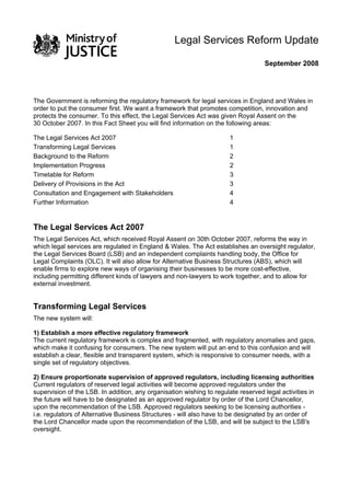 Legal Services Reform Update

                                                                                    September 2008




The Government is reforming the regulatory framework for legal services in England and Wales in
order to put the consumer first. We want a framework that promotes competition, innovation and
protects the consumer. To this effect, the Legal Services Act was given Royal Assent on the
30 October 2007. In this Fact Sheet you will find information on the following areas:

The Legal Services Act 2007                                            1
Transforming Legal Services                                            1
Background to the Reform                                               2
Implementation Progress                                                2
Timetable for Reform                                                   3
Delivery of Provisions in the Act                                      3
Consultation and Engagement with Stakeholders                          4
Further Information                                                    4


The Legal Services Act 2007
The Legal Services Act, which received Royal Assent on 30th October 2007, reforms the way in
which legal services are regulated in England & Wales. The Act establishes an oversight regulator,
the Legal Services Board (LSB) and an independent complaints handling body, the Office for
Legal Complaints (OLC). It will also allow for Alternative Business Structures (ABS), which will
enable firms to explore new ways of organising their businesses to be more cost-effective,
including permitting different kinds of lawyers and non-lawyers to work together, and to allow for
external investment.


Transforming Legal Services
The new system will:

1) Establish a more effective regulatory framework
The current regulatory framework is complex and fragmented, with regulatory anomalies and gaps,
which make it confusing for consumers. The new system will put an end to this confusion and will
establish a clear, flexible and transparent system, which is responsive to consumer needs, with a
single set of regulatory objectives.

2) Ensure proportionate supervision of approved regulators, including licensing authorities
Current regulators of reserved legal activities will become approved regulators under the
supervision of the LSB. In addition, any organisation wishing to regulate reserved legal activities in
the future will have to be designated as an approved regulator by order of the Lord Chancellor,
upon the recommendation of the LSB. Approved regulators seeking to be licensing authorities -
i.e. regulators of Alternative Business Structures - will also have to be designated by an order of
the Lord Chancellor made upon the recommendation of the LSB, and will be subject to the LSB's
oversight.
 