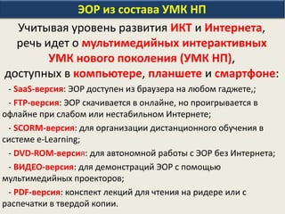 ЭОР из состава УМК НП
Учитывая уровень развития ИКТ и Интернета,
речь идет о мультимедийных интерактивных
УМК нового поколения (УМК НП),
доступных в компьютере, планшете и смартфоне:
- SaaS-версия: ЭОР доступен из браузера на любом гаджете,;
- FTP-версия: ЭОР скачивается в онлайне, но проигрывается в
офлайне при слабом или нестабильном Интернете;
- SCORM-версия: для организации дистанционного обучения в
системе e-Learning;
- DVD-ROM-версия: для автономной работы с ЭОР без Интернета;
- ВИДЕО-версия: для демонстраций ЭОР с помощью
мультимедийных проекторов;
- PDF-версия: конспект лекций для чтения на ридере или с
распечатки в твердой копии.
 