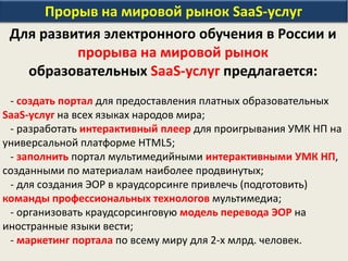 Прорыв на мировой рынок SaaS-услуг
Для развития электронного обучения в России и
прорыва на мировой рынок
образовательных SaaS-услуг предлагается:
- создать портал для предоставления платных образовательных
SaaS-услуг на всех языках народов мира;
- разработать интерактивный плеер для проигрывания УМК НП на
универсальной платформе HTML5;
- заполнить портал мультимедийными интерактивными УМК НП,
созданными по материалам наиболее продвинутых;
- для создания ЭОР в краудсорсинге привлечь (подготовить)
команды профессиональных технологов мультимедиа;
- организовать краудсорсинговую модель перевода ЭОР на
иностранные языки вести;
- маркетинг портала по всему миру для 2-х млрд. человек.
 