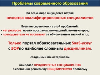 Проблемы современного образования
Во всем мире ощущается острая
нехватка квалифицированных специалистов
Вузы не справляется с этой проблемой:
- нет ресурсов: новых программ, помещений, компьютеров;
- преподаватели не поспевают за обновлением знаний и т.д.
Только портал образовательных SaaS-услуг
с ЭОРпо наиболее сложным дисциплинам,
созданный по материалам
наиболее ПРОДВИНУТЫХ СПЕЦИАЛИСТОВ
в состоянии решить эту ОБЩЕМИРОВУЮ проблему
 