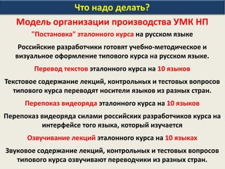 Что надо делать?
Модель организации производства УМК НП
"Постановка" эталонного курса на русском языке
Российские разработчики готовят учебно-методическое и
визуальное оформление типового курса на русском языке.
Перевод текстов эталонного курса на 10 языков
Текстовое содержание лекций, контрольных и тестовых вопросов
типового курса переводят носители языков из разных стран.
Перепоказ видеоряда эталонного курса на 10 языков
Перепоказ видеоряда силами российских разработчиков курса на
интерфейсе того языка, который изучается
Озвучивание лекций эталонного курса на 10 языках
Звуковое содержание лекций, контрольных и тестовых вопросов
типового курса озвучивают переводчики из разных стран.
 