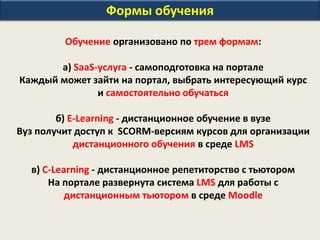 Формы обучения
Обучение организовано по трем формам:
а) SaaS-услуга - самоподготовка на портале
Каждый может зайти на портал, выбрать интересующий курс
и самостоятельно обучаться
б) E-Learning - дистанционное обучение в вузе
Вуз получит доступ к SCORM-версиям курсов для организации
дистанционного обучения в среде LMS
в) С-Learning - дистанционное репетиторство с тьютором
На портале развернута система LMS для работы с
дистанционным тьютором в среде Moodle
 