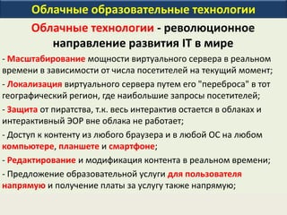 Облачные образовательные технологии
Облачные технологии - революционное
направление развития IT в мире
- Масштабирование мощности виртуального сервера в реальном
времени в зависимости от числа посетителей на текущий момент;
- Локализация виртуального сервера путем его "переброса" в тот
географический регион, где наибольшие запросы посетителей;
- Защита от пиратства, т.к. весь интерактив остается в облаках и
интерактивный ЭОР вне облака не работает;
- Доступ к контенту из любого браузера и в любой ОС на любом
компьютере, планшете и смартфоне;
- Редактирование и модификация контента в реальном времени;
- Предложение образовательной услуги для пользователя
напрямую и получение платы за услугу также напрямую;
 