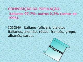 COMPOSIÇÃO DA POPULAÇÃO: italianos 97,7%, outros 2,3% (censo de 1996). IDIOMA: italiano (oficial), dialetos italianos, alemão, rético, francês, grego, albanês, sardo. Línguas 