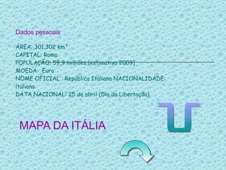 Dados pessoais ÁREA: 301.302 km² CAPITAL: Roma POPULAÇÃO: 59,9 milhões (estimativa 2009) MOEDA:  Euro NOME OFICIAL : República Italiana NACIONALIDADE: italiana DATA NACIONAL: 25 de abril (Dia da Libertação).   MAPA DA ITÁLIA   