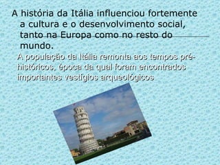A história da Itália influenciou fortemente a cultura e o desenvolvimento social, tanto na Europa como no resto do mundo. A população da Itália remonta aos tempos pré-históricos, época da qual foram encontrados importantes vestígios arqueológicos 