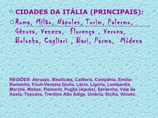 REGIÕES: Abruzzo, Basilicata, Calábria, Campânia, Emilia-Romanha, Friuli-Venezia Giulia, Lácio, Ligúria, Lombardia, Marche, Molise, Piemonti, Puglia (Apulia), Sardenha, Vale de Aosta, Toscana, Trentino Alto Ádige, Úmbria, Sicília, Vêneto. CIDADES DA ITÁLIA (PRINCIPAIS):  Roma, Milão, Nápoles, Turim, Palermo, Gênova, Veneza,  Florença , Verona, Bolonha, Cagliari , Bari, Parma,  Módena 