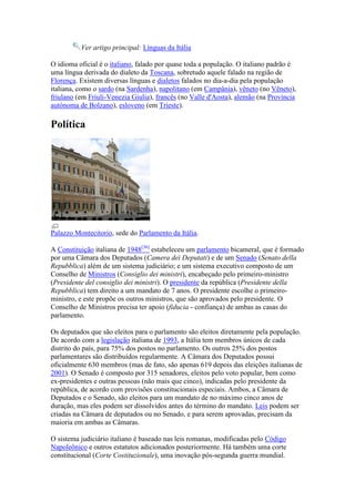Ver artigo principal: Línguas da Itália

O idioma oficial é o italiano, falado por quase toda a população. O italiano padrão é
uma língua derivada do dialeto da Toscana, sobretudo aquele falado na região de
Florença. Existem diversas línguas e dialetos falados no dia-a-dia pela população
italiana, como o sardo (na Sardenha), napolitano (em Campânia), vêneto (no Vêneto),
friulano (em Friuli-Venezia Giulia), francês (no Valle d'Aosta), alemão (na Província
autónoma de Bolzano), esloveno (em Trieste).

Política




Palazzo Montecitorio, sede do Parlamento da Itália.

A Constituição italiana de 1948[36] estabeleceu um parlamento bicameral, que é formado
por uma Câmara dos Deputados (Camera dei Deputati) e de um Senado (Senato della
Repubblica) além de um sistema judiciário; e um sistema executivo composto de um
Conselho de Ministros (Consiglio dei ministri), encabeçado pelo primeiro-ministro
(Presidente del consiglio dei ministri). O presidente da república (Presidente della
Repubblica) tem direito a um mandato de 7 anos. O presidente escolhe o primeiro-
ministro, e este propõe os outros ministros, que são aprovados pelo presidente. O
Conselho de Ministros precisa ter apoio (fiducia - confiança) de ambas as casas do
parlamento.

Os deputados que são eleitos para o parlamento são eleitos diretamente pela população.
De acordo com a legislação italiana de 1993, a Itália tem membros únicos de cada
distrito do país, para 75% dos postos no parlamento. Os outros 25% dos postos
parlamentares são distribuídos regularmente. A Câmara dos Deputados possui
oficialmente 630 membros (mas de fato, são apenas 619 depois das eleições italianas de
2001). O Senado é composto por 315 senadores, eleitos pelo voto popular, bem como
ex-presidentes e outras pessoas (não mais que cinco), indicadas pelo presidente da
república, de acordo com provisões constitucionais especiais. Ambos, a Câmara de
Deputados e o Senado, são eleitos para um mandato de no máximo cinco anos de
duração, mas eles podem ser dissolvidos antes do término do mandato. Leis podem ser
criadas na Câmara de deputados ou no Senado, e para serem aprovadas, precisam da
maioria em ambas as Câmaras.

O sistema judiciário italiano é baseado nas leis romanas, modificadas pelo Código
Napoleônico e outros estatutos adicionados posteriormente. Há também uma corte
constitucional (Corte Costituzionale), uma inovação pós-segunda guerra mundial.
 