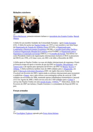 Relações exteriores




Silvio Berlusconi, primeiro-ministro italiano e o presidente dos Estados Unidos, Barack
Obama.

A Itália foi um membro fundador da Comunidade Europeia - agora União Europeia
(UE). A Itália foi aceita nas Nações Unidas em 1955 e é um membro e um forte braço
da Organização do Tratado do Atlântico Norte (OTAN), a Organização para
Cooperação e Desenvolvimento Econômico (OCDE), o Acordo Geral sobre Tarifas e
Comércio/Organização Mundial do Comércio (GATT/OMC), a Organização para a
Segurança e Cooperação na Europa (OSCE), e o Conselho da Europa. Sua última vez
como Presidente rotativa de organizações internacionais incluem a CSCE (a precursora
da OSCE) em 1994, a UE duas vezes, em 2001 e de Julho a Dezembro de 2003.

A Itália apoia as Nações Unidas e as suas atividades internacionais de segurança. O país
já forneceu tropas de apoio a missões de paz da ONU na Somália, Moçambique, e no
Timor-Leste e dá suporte para operações da OTAN e da ONU na Bósnia, Kosovo e
Albânia. A Itália mobilizou também mais de 2000 soldados para o Afeganistão, em
apoio à Operação Liberdade Duradoura (OEF, do inglês Operation Enduring
Freedom) em fevereiro de 2003 e apoia ainda os esforços internacionais para reconstruir
e estabilizar o Iraque, mas o país retirou o seu contingente militar de cerca de 3.200
soldados em novembro de 2006, mantendo apenas trabalhadores humanitários e pessoal
civil. Em Agosto de 2006, a Itália enviou cerca de 2.450 soldados para o Líbano a
serviço das Nações Unidas em uma missão de paz, a FINUL.[37] Além disso, desde 2 de
Fevereiro de 2007 um italiano, Claudio Graziano é o comandante da força da ONU no
país.

Forças armadas




Um Eurofighter Typhoon operado pela Força Aérea Italiana.
 