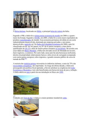 A Borsa Italiana, localizada em Milão, a principal bolsa de valores da Itália.

Segundo o PIB, a Itália foi a sétima maior economia do mundo em 2006 e a quarto
maior da Europa. Segundo a OCDE, em 2004, a Itália foi a sexta maior exportadora de
produtos manufaturados do mundo. Essa economia permanece dividida em um norte
industrialmente desenvolvido, dominado por empresas privadas, e um menos
desenvolvido e agrícola sul. No Índice de Liberdade Econômica de 2008 o país foi
classificado em 64° de 162 países, ou 29° de 41 países europeus, a mais baixa
qualificação do UE-15 e atrás de muitos países europeus ex-socialistas. De acordo com
esses dados do Banco Mundial, a Itália tem elevados níveis de liberdade de investir,
fazer negócios, e comércio. Por outro lado, nesse país há uma burocracia ineficiente,
direitos de propriedade relativamente baixos e altos níveis de corrupção (comparado
com outros países europeus), altos impostos, e grande consumo público de cerca de
metade do PIB.[42]

A maioria das matérias-primas necessárias às indústrias italianas, e mais de 75% das
necessidades energéticas, são importadas. Ao longo da última década, a Itália tem
prosseguido uma política fiscal apertada, a fim de satisfazer as exigências da União
Econômica e Monetária e tem sido beneficiada com baixas de taxas de juro e inflação.
A Itália aderiu ao euro a partir da sua introdução no bloco em 1999.




Vinhedos em Tirol do Sul. A Itália é o maior produtor mundial de vinho.
 
