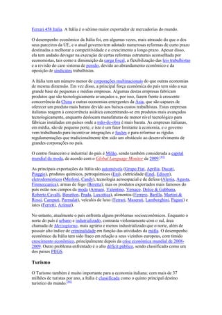 Ferrari 458 Italia. A Itália é o sétimo maior exportador de mercadorias do mundo.

O desempenho econômico da Itália foi, em algumas vezes, mais atrasado do que o dos
seus parceiros da UE, e o atual governo tem adotado numerosas reformas de curto prazo
destinadas a melhorar a competitividade e o crescimento a longo prazo. Apesar disso,
ela tem andado devagar na execução de certas reformas estruturais aconselhada por
economistas, tais como a diminuição da carga fiscal, a flexibilização das leis trabalhistas
e a revisão do caro sistema de pensão, devido ao abrandamento econômico e da
oposição de sindicatos trabalhistas.

A Itália tem um número menor de corporações multinacionais do que outras economias
de mesma dimensão. Em vez disso, a principal força económica do país tem sido a sua
grande base de pequenas e médias empresas. Algumas destas empresas fabricam
produtos que são tecnologicamente avançados e, por isso, fazem frente à crescente
concorrência da China e outras economias emergentes da Ásia, que são capazes de
oferecer um produto mais barato devido aos baixos custos trabalhistas. Estas empresas
italianas reagem à concorrência asiática concentrando-se em produtos mais avançados
tecnologicamente, enquanto deslocam manufaturas de menor nível tecnológico para
fábricas instaladas em países onde a mão-de-obra é mais barata. As empresas italianas,
em média, são de pequeno porte, e isto é um fator limitante à economia, e o governo
vem trabalhando para incentivar integrações e fusões e para reformar as rígidas
regulamentações que tradicionalmente têm sido um obstáculo ao desenvolvimento de
grandes corporações no país.

O centro financeiro e industrial do país é Milão, sendo também considerada a capital
mundial da moda, de acordo com o Global Language Monitor de 2009.[43]

As principais exportações da Itália são automóveis (Grupo Fiat, Aprilia, Ducati,
Piaggio), produtos químicos, petroquímicos (Eni), eletricidade (Enel, Edison),
eletrodomésticos (Merloni, Candy), tecnologia aeroespacial e de defesa (Alenia, Agusta,
Finmeccanica), armas de fogo (Beretta); mas os produtos exportados mais famosos do
país estão nos campos da moda (Armani, Valentino, Versace, Dolce & Gabbana,
Roberto Cavalli, Benetton, Prada, Luxottica), alimentos (Ferrero, Barilla, Martini &
Rossi, Campari, Parmalat), veículos de luxo (Ferrari, Maserati, Lamborghini, Pagani) e
iates (Ferretti, Azimut).

No entanto, atualmente o país enfrenta alguns problemas socioeconômicos. Enquanto o
norte do país é urbano e indutrializado, contrasta violentamente com o sul, área
chamada de Mezzogiorno, mais agrário e menos industrializado que o norte, além de
possuir alto índice de criminalidade em função das atividades da máfia. O desempenho
econômico da Itália tem sido fraco em relação a seus vizinhos europeus, com tímido
crescimento econômico, principalmente depois da crise económica mundial de 2008-
2009. Outro problema enfrentado é o alto déficit público, sendo classificado como um
dos países PIIGS.

Turismo

O Turismo também é muito importante para a economia italiana: com mais de 37
milhões de turistas por ano, a Itália é classificada como o quinto principal destino
turístico do mundo.[44]
 