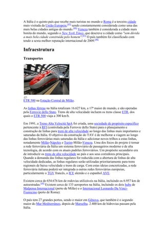 A Itália é o quinto país que recebe mais turistas no mundo e Roma é a terceira cidade
mais visitada da União Europeia,[45] sendo constantemente considerada como uma das
mais belas cidades antigas do mundo.[46] Veneza também é considerada a cidade mais
bonita do mundo, segundo o New York Times, que descreve a cidade como "sem dúvida
a mais bela cidade construída pelo homem".[47] O país também foi classificado com
tendo a sexta melhor reputação internacional de 2009.[48]

Infraestrutura
Transportes




ETR 500 na Estação Central de Milão.

As linhas férreas na Itália totalizam 16.627 km, a 17ª maior do mundo, e são operadas
pela Ferrovie dello Stato. Trens de alta velocidade incluem os trens classe ETR, dos
quais o ETR 500 viaja a 300 km/h.

Em 1991, a Treno Alta Velocità SpA foi criada, uma sociedade de propósito específico
pertencente à RFI (controlada pela Ferrovie dello Stato) para o planejamento e
construção de linhas para trem de alta velocidade ao longo das linhas mais importantes e
saturadas da Itália. O objetivo da construção do TAV é de melhorar a viagem ao longo
das linhas ferroviárias mais saturadas da Itália e adicionar novos trilhos a estas linhas,
notadamente Milão-Nápoles e Turim-Milão-Veneza. Uma dos focos do projeto é tornar
a rede ferroviária da Itália um sistema ferroviário de passageiros moderno e de alta
tecnologia, de acordo com os atuais padrões ferroviários. Um propósito secundário era
de introduzir os trens de alta velocidade ao país e aos seus corredores principais.
Quando a demanda das linhas regulares for reduzida com a abertura de linhas de alta
velocidade dedicadas, as linhas regulares serão utilizadas prioritariamente para trens
regionais de baixa velocidade e trens de carga. Com estas ideias concretizadas, a rede
ferroviária italiana poderá ser integrada a outras redes ferroviárias europeias,
particularmente o TGV francês, o ICE alemão e o espanhol AVE.

Existem cerca de 654.676 km de rodovias utilizáveis na Itália, incluindo os 6.957 km de
autoestradas.[49] Existem cerca de 133 aeroportos na Itália, incluindo os dois hubs de
Malpensa Internacional (perto de Milão) e o Internacional Leonardo Da Vinci-
Fiumicino (perto de Roma).

O país tem 27 grandes portos, sendo o maior em Gênova, que também é o segundo
maior do Mar Mediterrâneo, depois de Marselha. 2.400 km de hidrovias passam pela
Itália.
 