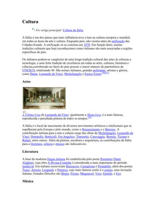 Cultura
          Ver artigo principal: Cultura da Itália

A Itália é um dos países que mais influência teve e tem na cultura europeia e mundial,
em todas as áreas da arte e cultura. Enquanto país, não existia antes da unificação das
Cidades-Estado. A unificação só se concluiu em 1870. Em função disto, muitas
tradições culturais que hoje reconhecemos como italianas são mais associadas a regiões
específicas do país.

Os italianos podem-se vangloriar de uma longa tradição cultural das artes às ciências e
tecnologia, e uma forte tradição de excelência em todas as artes, culturas, literatura e
ciências,corroborado no facto do país possuir o maior número de patrimônios da
UNESCO, totalizando 44. São nomes italianos, grandes polímatas, artistas e gênios,
como Dante, Leonardo da Vinci, Michelangelo e Enrico Fermi.[50][51]

Artes




A Última Ceia de Leonardo da Vinci: igualmente a Mona Lisa, é a mais famosa,
reproduzida e parodiada pintura de todos os tempos.[52]

A Itália é o local de nascimento de diversos movimentos artísticos e intelectuais que se
espalharam pela Europa e pelo mundo, como o Renascimento e o Barroco. A
contribuição italiana para a arte e cultura surge das obras de Michelangelo, Leonardo da
Vinci, Donatello, Botticelli, Fra Angelico, Tintoretto, Caravaggio, Bernini, Ticiano e
Rafael, entre outros. Além da pintura, escultura e arquitetura, as contribuições da Itália
para a literatura, ciência e música são indiscutíveis.

Literatura

A base da moderna língua italiana foi estabelecida pelo poeta florentino Dante
Alighieri, cuja obra A Divina Comédia é considerada a mais importante do período
medieval. Em italiano escreveram Boccaccio, Castiglione e Pirandello, além dos poetas
Tasso, Ariosto, Leopardi, e Petrarca, cujo mais famoso estilo é o soneto, uma invenção
italiana. Grandes filósofos são Bruno, Ficino, Maquiavel, Vico, Gentile, e Eco.

Música
 