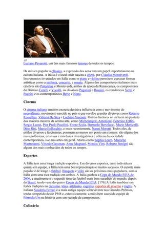 Luciano Pavarotti, um dos mais famosos tenores de todos os tempos.

Da música popular à clássica, a expressão dos sons tem um papel importatíssimo na
cultura italiana. A Itália é o local onde nasceu a ópera, por Claudio Monteverdi.
Instrumentos inventados em Itália como o piano e violino permitem executar formas
artísticas como a sinfonia, concerto, e sonata. Alguns dos compositores italianos mais
célebres são Palestrina e Monteverdi, ambos da época da Renascença, os compositores
do Barroco Corelli e Vivaldi, os clássicos Paganini e Rossini, os românticos Verdi e
Puccini e os contemporâneos Berio e Nono.

Cinema

O cinema italiano também exerceu decisiva influência com o movimento do
neorealismo, movimento nascido no país e que revelou grandes diretores como Roberto
Rossellini, Vittorio De Sica e Luchino Visconti. Outros diretores se incluem no panteão
dos maiores mestres da sétima arte, como Michelangelo Antonioni, Federico Fellini,
Sergio Leone, Pier Paolo Pasolini, Ettore Scola, Bernardo Bertolucci, Mario Monicelli,
Dino Risi, Marco Bellocchio, e mais recentemente, Nanni Moretti. Todos eles, de
estilos diversos e fascinantes, possuem ao menos um ponto em comum: são alguns dos
mais polêmicos, criativos e mordazes investigadores e críticos da sociedade
contemporânea, isso nas artes em geral. Atores como Sophia Loren, Marcello
Mastroianni, Vittorio Gassman, Anna Magnani, Monica Vitti, Roberto Benigni são
alguns dos mais conhecidos de todos os tempos.

Esportes

A Itália tem uma longa tradição esportiva. Em diversos esportes, tanto individuais
quanto em equipe, a Itália tem uma boa representação e muitos sucessos. O esporte mais
popular é de longe o futebol. Basquete e vôlei são os próximos mais populares, com a
Itália com uma rica tradição em ambos. A Itália ganhou a Copa do Mundo FIFA de
2006, e atualmente é o segundo time de futebol mais bem sucedido do mundo, depois
do Brasil, tendo vencido quatro Copas do Mundo FIFA. [176] A Itália também tem
fortes tradições no ciclismo, tênis, atletismo, esgrima, esportes de inverno e rugby. A
italiana Scuderia Ferrari é a mais antiga equipe sobrevivente nos Grandes Prêmios,
tendo competido desde 1948 e, estatisticamente, a mais bem sucedida equipe de
Fórmula Um na história com um recorde de campeonatos.

Culinária
 