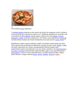 Uma autêntica pizza napolitana.

A culinária italiana moderna evoluiu através de séculos de mudanças sociais e políticas,
com suas raízes que remontam ao século 4 a.C. Mudanças significativas ocorreram com
a descoberta do Novo Mundo, quando alguns vegetais, tais como batatas, tomates,
pimentões e milho, tornaram-se disponíveis. No entanto, estes ingredientes centrais da
cozinha italiana moderna não foram introduzidos em escala antes do século XVIII.[53]

Ingredientes e pratos variam conforme a região. No entanto, muitos pratos que antes
eram regionais têm proliferado em diferentes variações em todo o país. Queijo e vinho
são partes importantes da cozinha, desempenhando diferentes papéis tanto
regionalmente quanto nacionalmente com suas muitas variações e leis Denominazione
di origine controllata (denominação regulamentada). Café e, mais especificamente o
café expresso, tornou-se muito importante para a cozinha cultural da Itália. Alguns
pratos famosos e artigos incluem massas, pizzas, lasanhas, focaccia e gelato.
 