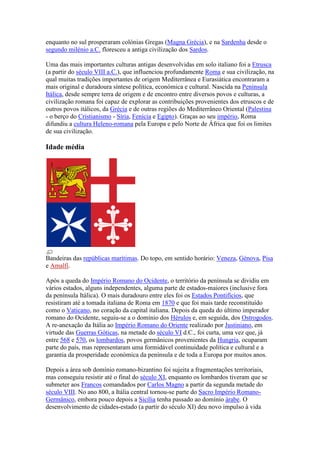 enquanto no sul prosperaram colónias Gregas (Magna Grécia), e na Sardenha desde o
segundo milénio a.C. floresceu a antiga civilização dos Sardos.

Uma das mais importantes culturas antigas desenvolvidas em solo italiano foi a Etrusca
(a partir do século VIII a.C.), que influenciou profundamente Roma e sua civilização, na
qual muitas tradições importantes de origem Mediterrânea e Eurasiática encontraram a
mais original e duradoura síntese política, económica e cultural. Nascida na Península
Itálica, desde sempre terra de origem e de encontro entre diversos povos e culturas, a
civilização romana foi capaz de explorar as contribuições provenientes dos etruscos e de
outros povos itálicos, da Grécia e de outras regiões do Mediterrâneo Oriental (Palestina
- o berço do Cristianismo - Síria, Fenícia e Egipto). Graças ao seu império, Roma
difundiu a cultura Heleno-romana pela Europa e pelo Norte de África que foi os limites
de sua civilização.

Idade média




Bandeiras das repúblicas marítimas. Do topo, em sentido horário: Veneza, Génova, Pisa
e Amalfi.

Após a queda do Império Romano do Ocidente, o território da península se dividiu em
vários estados, alguns independentes, alguma parte de estados-maiores (inclusive fora
da península Itálica). O mais duradouro entre eles foi os Estados Pontifícios, que
resistiram até a tomada italiana de Roma em 1870 e que foi mais tarde reconstituído
como o Vaticano, no coração da capital italiana. Depois da queda do último imperador
romano do Ocidente, seguiu-se a o domínio dos Hérulos e, em seguida, dos Ostrogodos.
A re-anexação da Itália ao Império Romano do Oriente realizado por Justiniano, em
virtude das Guerras Góticas, na metade do século VI d.C., foi curta, uma vez que, já
entre 568 e 570, os lombardos, povos germânicos provenientes da Hungria, ocuparam
parte do país, mas representaram uma formidável continuidade política e cultural e a
garantia da prosperidade económica da península e de toda a Europa por muitos anos.

Depois a área sob domínio romano-bizantino foi sujeita a fragmentações territoriais,
mas conseguiu resistir até o final do século XI, enquanto os lombardos tiveram que se
submeter aos Francos comandados por Carlos Magno a partir da segunda metade do
século VIII. No ano 800, a Itália central tornou-se parte do Sacro Império Romano-
Germânico, embora pouco depois a Sicília tenha passado ao domínio árabe. O
desenvolvimento de cidades-estado (a partir do século XI) deu novo impulso à vida
 
