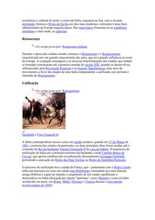 económica e cultural do norte e centro da Itália, enquanto no Sul, com a invasão
normanda, formou o Reino da Sicília um dos mais modernos, tolerantes e mais bem
administrados da Europa naquela época. Dos municípios formaram-se as repúblicas
marítimas e mais tarde, as signorias.

Renascença

          Ver artigo principal: Renascença italiana

Durante a época das cidades-estado começou o Humanismo e o Renascimento,
caracterizado por um grande renascimento das artes, que teve grande influência no resto
da Europa. A ocupação estrangeira e as diversas transformações dos estados que tinham
se formado continuaram até a primeira metade do século XIX, quando se desenvolveu,
influenciados pela Revolução Francesa e as Guerras Napoleónicas, uma série de
movimentos a favor da criação de uma Itália independente e unificada; este período é
chamado de Risorgimento.

Unificação

          Ver artigo principal: Risorgimento




Garibaldi e Vítor Emanuel II.

A Itália contemporânea nasceu como um estado unitário, quando em 17 de Março de
1861, a maioria dos estados da península e as duas principais ilhas foram unidas sob o
comando do Rei da Sardenha Vittorio Emanuele II da casa de Sabóia. O arquitecto da
unificação da Itália era o primeiro-ministro da Sardenha, conde Camillo Benso de
Cavour, que apoiou (embora não reconhecendo directamente) Giuseppe Garibaldi,
permitindo a anexação do Reino das Duas Sicílias ao Reino da Sardenha-Piemonte.

O processo de unificação teve a ajuda da França, que - juntamente com o Reino Unido -
tinha um interesse em criar um estado anti-Habsburgo comandado por uma dinastia
amiga (Sabóia) e capaz de impedir o surgimento de um estado republicano e
democrático na Itália (desejada por alguns "patriotas", como Mazzini e como já tinha
acontecido em parte, em Roma, Milão, Florença e Veneza durante o movimento
revolucionário de 1848).
 