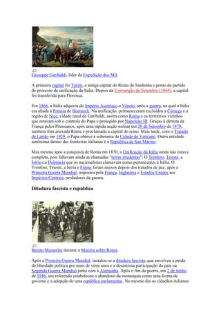 Giuseppe Garibaldi, líder da Expedição dos Mil.

A primeira capital foi Turim, a antiga capital do Reino de Sardenha e ponto de partida
do processo de unificação da Itália. Depois da Convenção de Setembro (1864), a capital
foi transferida para Florença.

Em 1866, a Itália adquiriu do Império Austríaco o Vêneto, após a guerra, na qual a Itália
era aliada à Prússia de Bismarck. Na unificação, permaneceram excluídos a Córsega e a
região de Nice, cidade natal de Garibaldi, assim como Roma e os territórios vizinhos
que estavam sob o controle do Papa e protegido por Napoleão III. Graças à derrota da
França pelos Prussianos, após uma rápida acção militar em 20 de Setembro de 1870,
também fora anexada Roma e proclamada a capital do reino. Mais tarde, com o Tratado
de Latrão em 1929, o Papa obteve a soberania da Cidade do Vaticano. Outra entidade
autónoma dentro das fronteiras italianas é a República de San Marino.

Mas mesmo após a conquista de Roma em 1870, a Unificação da Itália ainda não estava
completa, pois faltavam ainda as chamadas "terras irredentas": O Trentino, Trieste, a
Ístria e a Dalmácia que os nacionalistas clamavam como pertencentes à Itália. O
Trentino, Trieste, a Ístria e Fiume foram anexos depois dos tratados de paz, após a
Primeira Guerra Mundial, impostos pela França, Inglaterra e Estados Unidos aos
Impérios Centrais, perdedores da guerra.

Ditadura fascista e república




Benito Mussolini durante a Marcha sobre Roma.

Após a Primeira Guerra Mundial, instalou-se a ditadura fascista, que envolveu a perda
da liberdade política por mais de vinte anos e a desastrosa participação do país na
Segunda Guerra Mundial junto com a Alemanha. Após o fim da guerra, em 2 de Junho
de 1946, um referendo estabeleceu o abandono da monarquia como uma forma de
governo e a adopção de uma república parlamentar. No mesmo dia os cidadãos italianos
 