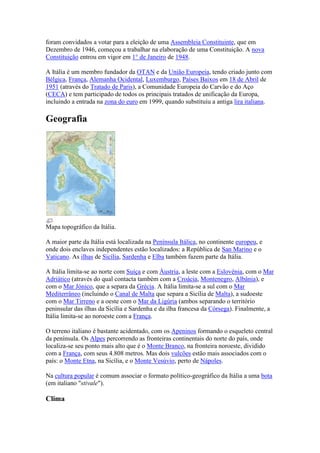 foram convidados a votar para a eleição de uma Assembleia Constituinte, que em
Dezembro de 1946, começou a trabalhar na elaboração de uma Constituição. A nova
Constituição entrou em vigor em 1° de Janeiro de 1948.

A Itália é um membro fundador da OTAN e da União Europeia, tendo criado junto com
Bélgica, França, Alemanha Ocidental, Luxemburgo, Países Baixos em 18 de Abril de
1951 (através do Tratado de Paris), a Comunidade Europeia do Carvão e do Aço
(CECA) e tem participado de todos os principais tratados de unificação da Europa,
incluindo a entrada na zona do euro em 1999, quando substituiu a antiga lira italiana.

Geografia




Mapa topográfico da Itália.

A maior parte da Itália está localizada na Península Itálica, no continente europeu, e
onde dois enclaves independentes estão localizados: a República de San Marino e o
Vaticano. As ilhas de Sicília, Sardenha e Elba também fazem parte da Itália.

A Itália limita-se ao norte com Suíça e com Áustria, a leste com a Eslovénia, com o Mar
Adriático (através do qual contacta também com a Croácia, Montenegro, Albânia), e
com o Mar Jónico, que a separa da Grécia. A Itália limita-se a sul com o Mar
Mediterrâneo (incluindo o Canal de Malta que separa a Sicília de Malta), a sudoeste
com o Mar Tirreno e a oeste com o Mar da Ligúria (ambos separando o território
peninsular das ilhas da Sicília e Sardenha e da ilha francesa da Córsega). Finalmente, a
Itália limita-se ao noroeste com a França.

O terreno italiano é bastante acidentado, com os Apeninos formando o esqueleto central
da península. Os Alpes percorrendo as fronteiras continentais do norte do país, onde
localiza-se seu ponto mais alto que é o Monte Branco, na fronteira noroeste, dividido
com a França, com seus 4.808 metros. Mas dois vulcões estão mais associados com o
país: o Monte Etna, na Sicília, e o Monte Vesúvio, perto de Nápoles.

Na cultura popular é comum associar o formato político-geográfico da Itália a uma bota
(em italiano "stivale").

Clima
 