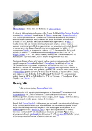 Monte Branco é o ponto mais alto da Itália e da União Europeia.

O clima da Itália varia de região para região. O norte da Itália (Milão, Turim e Bolonha)
tem um clima continental, quando ao sul de Florença apresenta o clima mediterrânico,
com verões tipicamente secos e ensolarados. O clima das áreas litorais da península é
muito diferente do interior, particularmente nos meses de inverno. As áreas mais
elevadas são frias, húmidas e frequentemente recebem a precipitação de neve. As
regiões litorais têm um clima mediterrâneo típico com invernos amenos e verões
quentes, geralmente secos. Há diferenças notáveis nas temperaturas, sobretudo durante
o inverno: em certos dias em Dezembro ou Janeiro pode nevar em Milão a -2 °C,
enquanto em Nápoles as temperaturas estão em +12 °C. Certas manhãs, Turim pode
amanhecer com -12 °C, quando ao mesmo tempo Roma se encontra com +6 °C e
Reggio Calabria +10 °C. No verão a diferença é mais clara, a costa leste não está tão
húmida como a costa ocidental, mas no inverno está geralmente mais fria.

Também a altitude influencia fortemente o clima e as temperaturas médias. Cidades
meridionais como Potenza (na Basilicata), Campobasso (no Molise) ou Enna (na
Sicília) têm invernos rigorosos e temperaturas médias bastante inferiores a outras
localidades costeiras das mesmas regiões. Nos Apeninos neva regularmente durante o
inverno. Geralmente o mês mais quente é Agosto no sul, e Julho no norte. Nesses meses
os termómetros podem marcar 42 °C no sul e 33 °C no norte. O mês mais frio é Janeiro,
com médias no Vale do Rio Pó de 0 °C, Florença 5 °C, Roma 8 °C. Mas as mínimas
podem chegar a -14 °C no Vale do Rio Pó, -5 °C em Florença, -4 °C em Roma, -2° em
Nápoles e em Palermo +1 °C.

Demografia
          Ver artigo principal: Demografia da Itália

Em Janeiro de 2009, a população italiana passou de 60 milhões [19] a quarta maior da
União Europeia, e a 23ª maior do mundo. A densidade populacional é de 199,3
habitantes por km², o quinto maior da União Europeia, sendo o norte a parte mais densa;
um terço do país contém quase a metade da população.

Depois da II Guerra Mundial, a Itália passou por um grande crescimento económico que
levou a população rural a mover-se para as cidades, e ao mesmo tempo passou de uma
nação caracterizada por massiva emigração a um país receptor de imigrantes. A alta
fertilidade persistiu até a década de 1970, e depois passou para abaixo da taxa de
reposição como em 2007, um em cada cinco italianos é aposentado. Apesar disso,
graças principalmente a imigração das décadas de 80 e 90, nos anos 2000 a Itália viu um
acréscimo populacional natural pela primeira vez em anos [20]
 