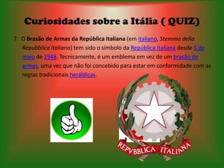 Curiosidades sobre a Itália ( QUIZ)
7. O Brasão de Armas da República Italiana (em italiano, Stemma della
   Repubblica Italiana) tem sido o símbolo da República Italiana desde 5 de
   maio de 1948. Tecnicamente, é um emblema em vez de um brasão de
   armas, uma vez que não foi concebido para estar em conformidade com as
   regras tradicionais heráldicas.
 