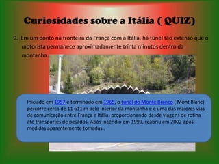 Curiosidades sobre a Itália ( QUIZ)
9. Em um ponto na fronteira da França com a Itália, há túnel tão extenso que o
   motorista permanece aproximadamente trinta minutos dentro da
   montanha.




     Iniciado em 1957 e terminado em 1965, o túnel do Monte Branco ( Mont Blanc)
     percorre cerca de 11 611 m pelo interior da montanha e é uma das maiores vias
     de comunicação entre França e Itália, proporcionando desde viagens de rotina
     até transportes de pesados. Após incêndio em 1999, reabriu em 2002 após
     medidas aparentemente tomadas .
 