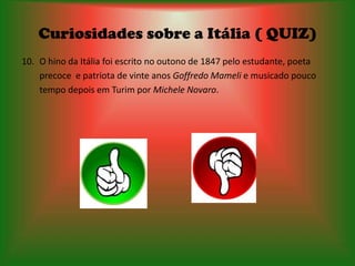 Curiosidades sobre a Itália ( QUIZ)
10. O hino da Itália foi escrito no outono de 1847 pelo estudante, poeta
    precoce e patriota de vinte anos Goffredo Mameli e musicado pouco
    tempo depois em Turim por Michele Novaro.
 