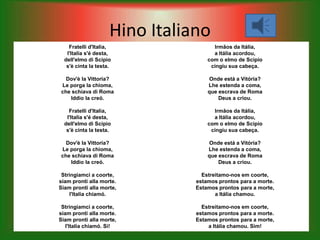 Hino Italiano
    Fratelli d'Italia,                Irmãos da Itália,
   l'Italia s'é desta,                a Itália acordou,
  dell'elmo di Scipio               com o elmo de Scipio
   s'è cinta la testa.               cingiu sua cabeça.

  Dov'è la Vittoria?                Onde está a Vitória?
Le porga la chioma,                 Lhe estenda a coma,
che schiava di Roma                 que escrava de Roma
   Iddio la creó.                       Deus a criou.

    Fratelli d'Italia,                Irmãos da Itália,
   l'Italia s'é desta,                a Itália acordou,
  dell'elmo di Scipio               com o elmo de Scipio
   s'è cinta la testa.               cingiu sua cabeça.

  Dov'è la Vittoria?                Onde está a Vitória?
Le porga la chioma,                 Lhe estenda a coma,
che schiava di Roma                 que escrava de Roma
   Iddio la creó.                       Deus a criou.

 Stringiamci a coorte,            Estreitamo-nos em coorte,
siam pronti alla morte.         estamos prontos para a morte.
Siam pronti alla morte,         Estamos prontos para a morte,
    l'Italia chiamó.                   a Itália chamou.

 Stringiamci a coorte,            Estreitamo-nos em coorte,
siam pronti alla morte.         estamos prontos para a morte.
Siam pronti alla morte,         Estamos prontos para a morte,
   l'Italia chiamó. Si!             a Itália chamou. Sim!
 