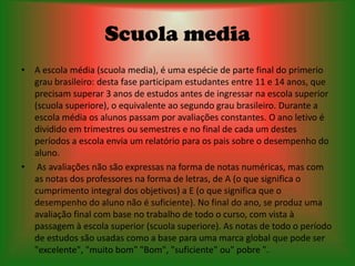 Scuola media
• A escola média (scuola media), é uma espécie de parte final do primerio
  grau brasileiro: desta fase participam estudantes entre 11 e 14 anos, que
  precisam superar 3 anos de estudos antes de ingressar na escola superior
  (scuola superiore), o equivalente ao segundo grau brasileiro. Durante a
  escola média os alunos passam por avaliações constantes. O ano letivo é
  dividido em trimestres ou semestres e no final de cada um destes
  períodos a escola envia um relatório para os pais sobre o desempenho do
  aluno.
• As avaliações não são expressas na forma de notas numéricas, mas com
  as notas dos professores na forma de letras, de A (o que significa o
  cumprimento integral dos objetivos) a E (o que significa que o
  desempenho do aluno não é suficiente). No final do ano, se produz uma
  avaliação final com base no trabalho de todo o curso, com vista à
  passagem à escola superior (scuola superiore). As notas de todo o período
  de estudos são usadas como a base para uma marca global que pode ser
  "excelente", "muito bom" "Bom", "suficiente" ou" pobre ".
 