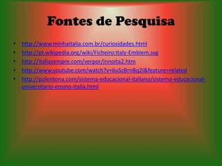 Fontes de Pesquisa
•   http://www.minhaitalia.com.br/curiosidades.html
•   http://pt.wikipedia.org/wiki/Ficheiro:Italy-Emblem.svg
•   http://italiasempre.com/verpor/innoita2.htm
•   http://www.youtube.com/watch?v=6uSzBrnBq2I&feature=related
•   http://polentona.com/sistema-educacional-italiano/sistema-educacional-
    universitario-ensino-italia.html
 