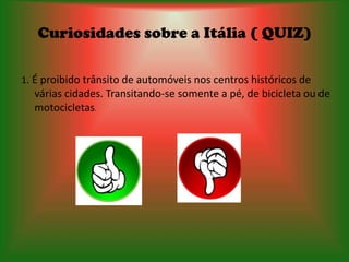 Curiosidades sobre a Itália ( QUIZ)

1. É proibido trânsito de automóveis nos centros históricos de
  várias cidades. Transitando-se somente a pé, de bicicleta ou de
  motocicletas.
 