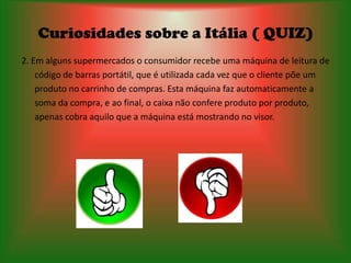 Curiosidades sobre a Itália ( QUIZ)
2. Em alguns supermercados o consumidor recebe uma máquina de leitura de
    código de barras portátil, que é utilizada cada vez que o cliente põe um
    produto no carrinho de compras. Esta máquina faz automaticamente a
    soma da compra, e ao final, o caixa não confere produto por produto,
    apenas cobra aquilo que a máquina está mostrando no visor.
 