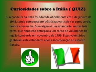 Curiosidades sobre a Itália ( QUIZ)
3. A bandeira da Itália foi adotada oficialmente em 1 de janeiro de
   1948, sendo composta por três faixas verticais nas cores verde,
   branca e vermelha. Sua origem é um estandarte, nestas três
   cores, que Napoleão entregou a um corpo de voluntários da
   região Lombarda em novembro de 1796. Estes voluntários
   ganharam este estandarte após a incorporação ao exército
   francês.
 
