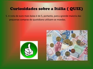 Curiosidades sobre a Itália ( QUIZ)
5. A nota de euro mais baixa é de 5, portanto, para a grande maioria das
    pequenas compras do quotidiano utilizam-se moedas.
 