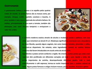 Gastronomia
A gastronomia italiana é famosa e se espalha pelos quatros
cantos do mundo. Os pratos típicos são as massas como, por
exemplo, nhoque, ravióli, capeletti, canelone e lasanha. A
pizza também é uma marca registrada da culinária italiana. Os
molhos, principalmente os que usam o tomate, também são
destaques, pois usam diversos temperos e enriquecem o
sabor dos pratos.

A culinária moderna evoluiu através de séculos e mudanças sociais e políticas, com suas

raízes que remontam ao século IV a.C. Mudanças significativas ocorreram com a descoberta
do Novo Mundo, quando alguns vegetais, tais como batatas, tomates, pimentões e milho,
tornaram-se disponíveis. No entanto, estes ingredientes centrais da cozinha italiana
moderna não foram introduzidos em escala antes do século XVIII.
Ingredientes e pratos variam conforme a região. No entanto, muitos pratos que antes eram
regionais têm proliferado em diferentes variações em todo o país. Queijo e vinho são
partes importantes da cozinha, desempenhando diferentes papéis. Café e, mais
especificamente o café expresso, tornou-se muito importante para a cozinha cultural da
Itália. Alguns pratos famosos e artigos incluem massas, pizzas, lasanhas, focaccia e gelato.

 