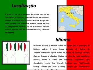 Localização
A Itália é um país europeu, localizado no sul do
continente, ocupando a quase totalidade da Península
Italiana, mais as ilhas da Sardenha e Sicília. A capital da
Itália é Roma, que é também a maior cidade do país.
Ela compreende o vale do rio Pó, a Península Itálica e
as duas maiores ilhas no mar Mediterrâneo, a Sicília e
a Sardenha.

Idioma
O idioma oficial é o italiano, falado por quase toda a população. O
italiano

padrão

é

uma

língua

derivada

do

dialeto

da

Toscana, sobretudo aquele falado na região de Florença. Existem
diversas línguas e dialetos falados no dia-a-dia pela população
italiana,

como

o

sardo

(na

Sardenha),

napolitano

(em

Campânia), vêneto (no Vêneto), friulano (em Friuli-Venezia
Giulia), Francês (no Valle d'Aosta), alemão (em Trentino-Alto

 