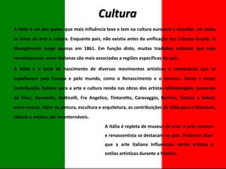 Cultura
A Itália é um dos países que mais influência teve e tem na cultura europeia e mundial, em todas
as áreas da arte e cultura. Enquanto país, não existia antes da unificação das Cidades-Estado. O
Risorgimento surge apenas em 1861. Em função disto, muitas tradições culturais que hoje
reconhecemos como italianas são mais associadas a regiões específicas do país.
A Itália é o local de nascimento de diversos movimentos artísticos e intelectuais que se
espalharam pela Europa e pelo mundo, como o Renascimento e o Barroco. Talvez a maior
contribuição italiana para a arte e cultura resida nas obras dos artistas Michelangelo, Leonardo
da Vinci, Donatello, Botticelli, Fra Angelico, Tintoretto, Caravaggio, Bernini, Ticiano e Rafael,
entre outros. Além da pintura, escultura e arquitetura, as contribuições da Itália para a literatura,
ciência e música são incontornáveis.
A Itália é repleta de museus de arte. A arte romana
e renascentista se destacam no país. Podemos dizer
que a arte italiana influenciou vários artistas e
estilos artísticos durante a história.

 