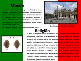 Moeda
A história da Lira vem de muito longe: era unidade de peso dos
Romanos, Carlos Magno a transformou em unidade monetária
abstrata e Napoleão, primeiro, fundiu uma de metal. Ao tempo
do Imperador Carlos Magno, seus legisladores adotaram a
"libra" - até então, apenas unidade de peso - para indicar um
certo número de moedas chamadas denaro. A libra romana
equivalia a 325 gramas atuais.
Em 1999 Itália começou a utilizar o euro com moeda oficial.

Basílica de São Pedro- Vaticano

Religião

A Itália foi berço de muitos credos sendo que o próprio Império Romano era
considerado como algo a ser respeitado e venerado, porém sua influência
religiosa com o passar dos séculos diminuiu bastante. Apesar de a religião
católica ser largamente predominante, podemos observar hoje muitas formas
de fé na Itália. Isso se dá por causa da liberdade de expressão e de culto
concedida ao povo italiano pela sua própria Constituição. A sede mundial da
Igreja Católica situa-se no Vaticano, um Estado religioso independente,
encravado em território Italiano, e que tem por representante a figura do Papa.
Segundo o jornal italiano La Stampa, a segunda maior religião do país em
importância são as Testemunhas de Jeová.

 