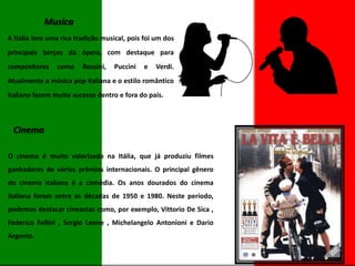 Musica
A Itália tem uma rica tradição musical, pois foi um dos
principais berços da ópera, com destaque para

compositores

como

Rossini,

Puccini

e

Verdi.

Atualmente a música pop italiana e o estilo romântico
italiano fazem muito sucesso dentro e fora do país.

Cinema
O cinema é muito valorizado na Itália, que já produziu filmes
ganhadores de vários prêmios internacionais. O principal gênero
do cinema italiano é a comédia. Os anos dourados do cinema
italiana foram entre as décadas de 1950 e 1980. Neste período,
podemos destacar cineastas como, por exemplo, Vittorio De Sica ,
Federico Fellini , Sergio Leone , Michelangelo Antonioni e Dario
Argento.

 