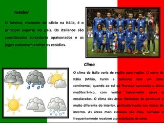 Futebol
O futebol, chamado de cálcio na Itália, é o
principal exporte do país. Os italianos são
considerados torcedores apaixonados e os
jogos costumam encher os estádios.

Clima
O clima da Itália varia de região para região. O norte da
Itália

(Milão,

Turim

e

Bolonha)

tem

um

clima

continental, quando ao sul de Florença apresenta o clima

mediterrânico,

com

verões

tipicamente

secos

e

ensolarados. O clima das áreas litorâneas da península é
muito diferente do interior, particularmente nos meses de
inverno. As áreas mais elevadas são frias, húmidas e

frequentemente recebem a precipitação de neve.

 